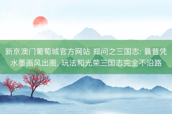 新京澳门葡萄城官方网站 郑问之三国志: 曩昔凭水墨画风出圈， 玩法和光荣三国志完全不沿路