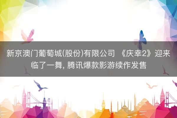 新京澳门葡萄城(股份)有限公司 《庆幸2》迎来临了一舞， 腾讯爆款影游续作发售