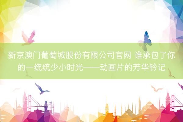 新京澳门葡萄城股份有限公司官网 谁承包了你的一统统少小时光——动画片的芳华钤记
