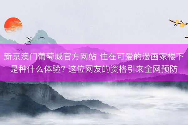 新京澳门葡萄城官方网站 住在可爱的漫画家楼下是种什么体验? 这位网友的资格引来全网预防
