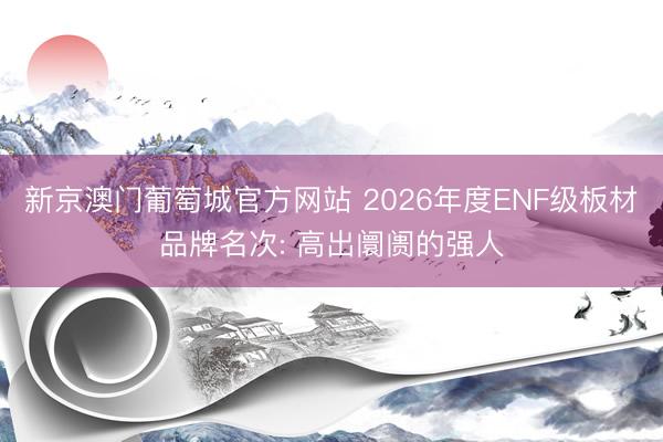 新京澳门葡萄城官方网站 2026年度ENF级板材品牌名次: 高出阛阓的强人