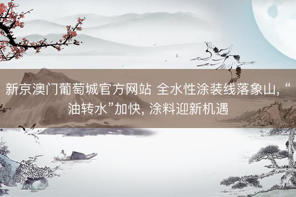 新京澳门葡萄城官方网站 全水性涂装线落象山， “油转水”加快， 涂料迎新机遇