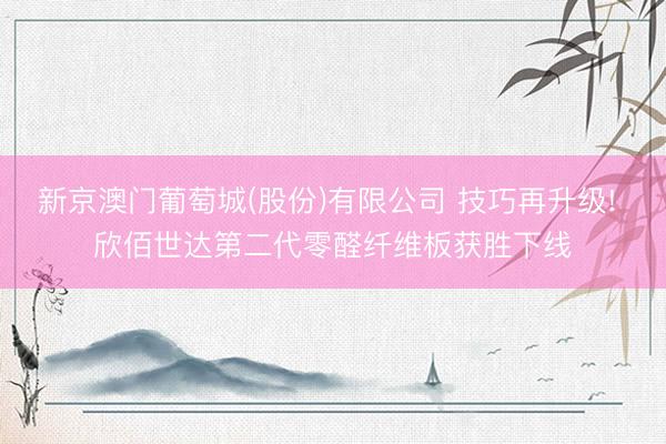 新京澳门葡萄城(股份)有限公司 技巧再升级! 欣佰世达第二代零醛纤维板获胜下线