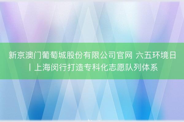 新京澳门葡萄城股份有限公司官网 六五环境日丨上海闵行打造专科化志愿队列体系