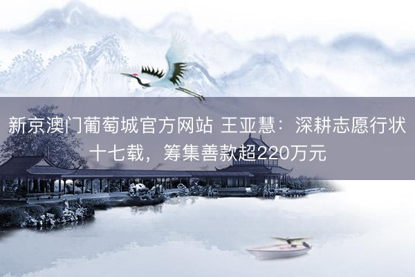 新京澳门葡萄城官方网站 王亚慧：深耕志愿行状十七载，筹集善款超220万元