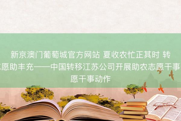 新京澳门葡萄城官方网站 夏收农忙正其时 转移志愿助丰充——中国转移江苏公司开展助农志愿干事动作