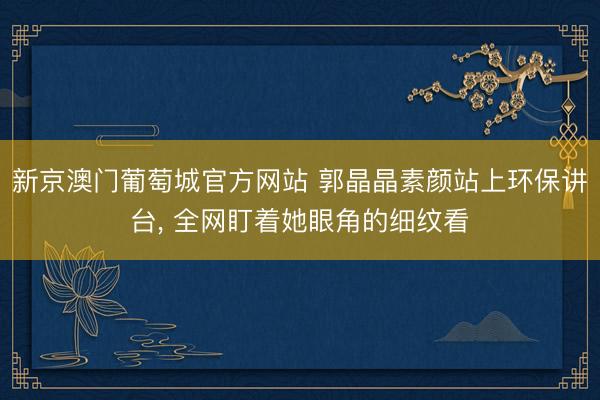 新京澳门葡萄城官方网站 郭晶晶素颜站上环保讲台， 全网盯着她眼角的细纹看