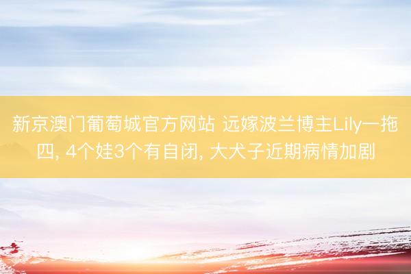 新京澳门葡萄城官方网站 远嫁波兰博主Lily一拖四， 4个娃3个有自闭， 大犬子近期病情加剧