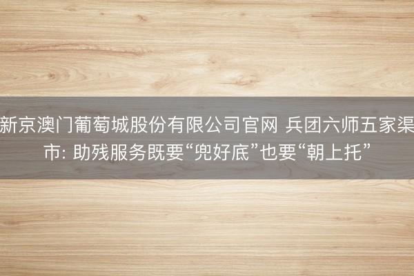 新京澳门葡萄城股份有限公司官网 兵团六师五家渠市: 助残服务既要“兜好底”也要“朝上托”
