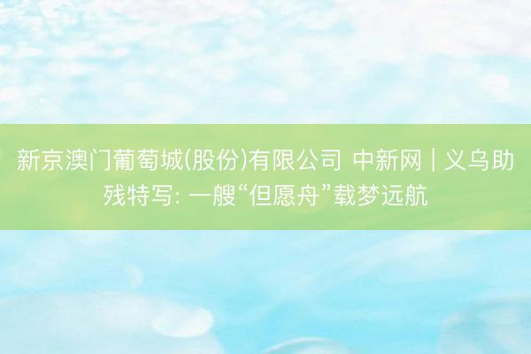 新京澳门葡萄城(股份)有限公司 中新网 | 义乌助残特写: 一艘“但愿舟”载梦远航