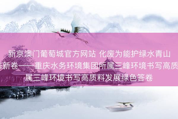 新京澳门葡萄城官方网站 化废为能护绿水青山 智谋引擎绘生态新卷——重庆水务环境集团所属三峰环境书写高质料发展绿色答卷