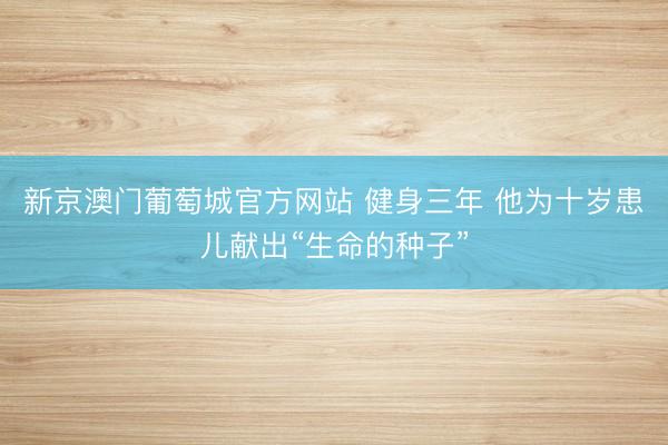 新京澳门葡萄城官方网站 健身三年 他为十岁患儿献出“生命的种子”
