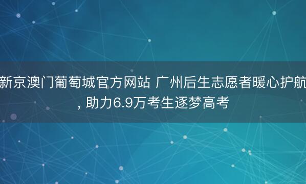 新京澳门葡萄城官方网站 广州后生志愿者暖心护航， 助力6.9万考生逐梦高考