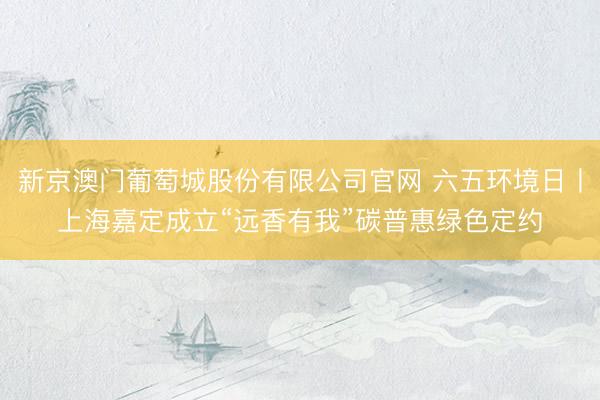 新京澳门葡萄城股份有限公司官网 六五环境日丨上海嘉定成立“远香有我”碳普惠绿色定约