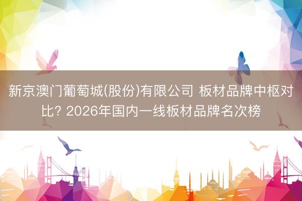新京澳门葡萄城(股份)有限公司 板材品牌中枢对比? 2026年国内一线板材品牌名次榜
