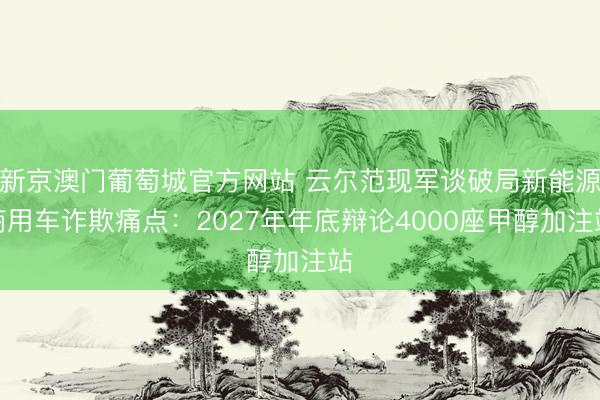 新京澳门葡萄城官方网站 云尔范现军谈破局新能源商用车诈欺痛点：2027年年底辩论4000座甲醇加注站