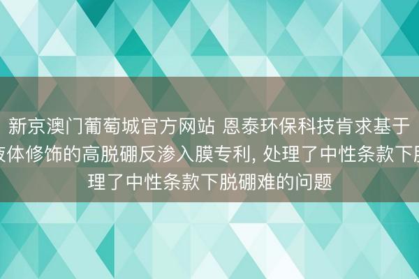 新京澳门葡萄城官方网站 恩泰环保科技肯求基于功能化离子液体修饰的高脱硼反渗入膜专利， 处理了中性条款下脱硼难的问题