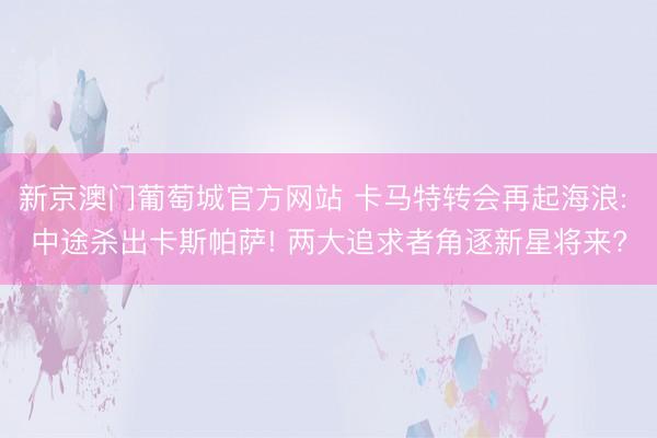 新京澳门葡萄城官方网站 卡马特转会再起海浪: 中途杀出卡斯帕萨! 两大追求者角逐新星将来?