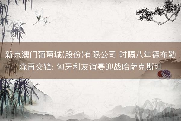 新京澳门葡萄城(股份)有限公司 时隔八年德布勒森再交锋: 匈牙利友谊赛迎战哈萨克斯坦