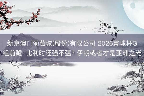 新京澳门葡萄城(股份)有限公司 2026寰球杯G组前瞻: 比利时还强不彊? 伊朗或者才是亚洲之光