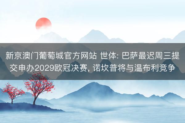 新京澳门葡萄城官方网站 世体: 巴萨最迟周三提交申办2029欧冠决赛， 诺坎普将与温布利竞争