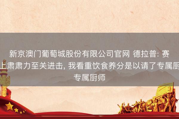 新京澳门葡萄城股份有限公司官网 德拉普: 赛场上肃肃力至关进击, 我看重饮食养分是以请了专属厨师