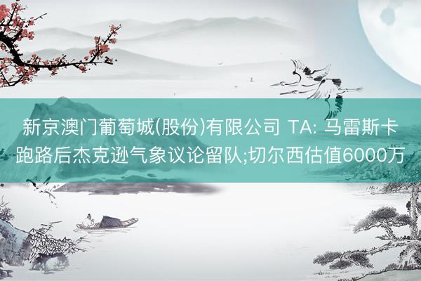 新京澳门葡萄城(股份)有限公司 TA: 马雷斯卡跑路后杰克逊气象议论留队;切尔西估值6000万
