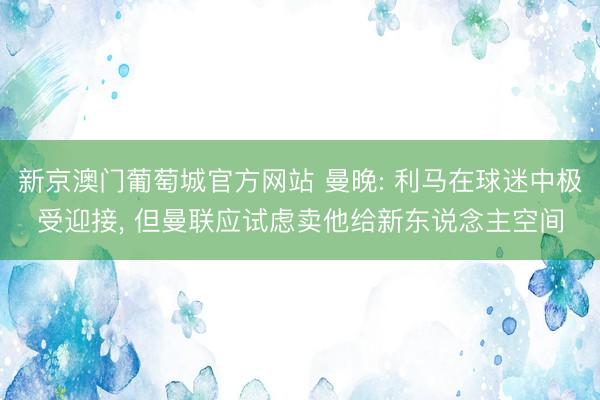 新京澳门葡萄城官方网站 曼晚: 利马在球迷中极受迎接， 但曼联应试虑卖他给新东说念主空间