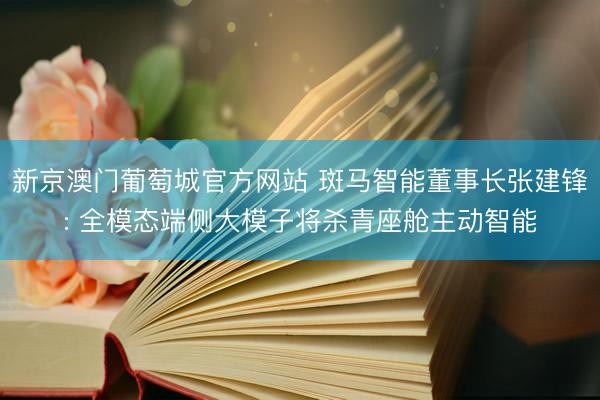 新京澳门葡萄城官方网站 斑马智能董事长张建锋: 全模态端侧大模子将杀青座舱主动智能