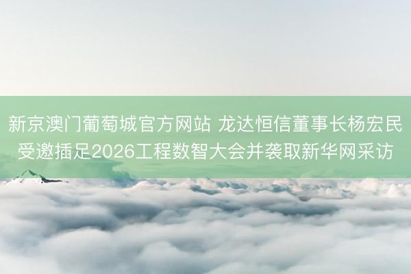 新京澳门葡萄城官方网站 龙达恒信董事长杨宏民受邀插足2026工程数智大会并袭取新华网采访