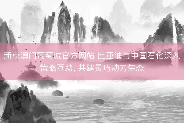 新京澳门葡萄城官方网站 比亚迪与中国石化深入策略互助， 共建灵巧动力生态
