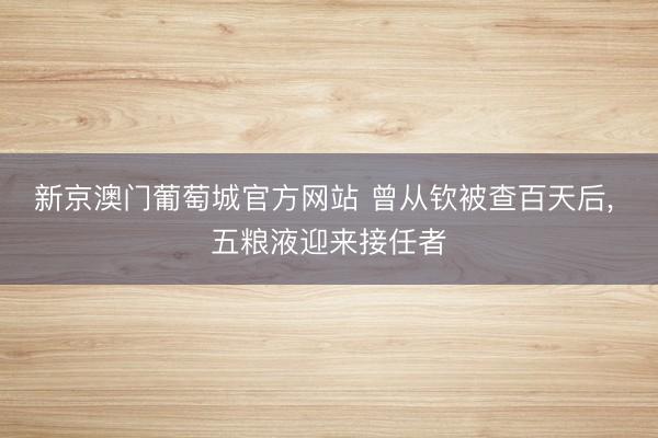 新京澳门葡萄城官方网站 曾从钦被查百天后， 五粮液迎来接任者
