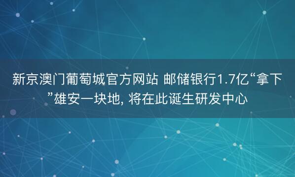 新京澳门葡萄城官方网站 邮储银行1.7亿“拿下”雄安一块地， 将在此诞生研发中心