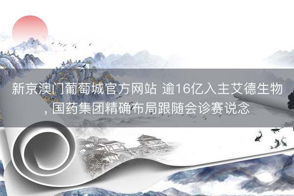 新京澳门葡萄城官方网站 逾16亿入主艾德生物， 国药集团精确布局跟随会诊赛说念