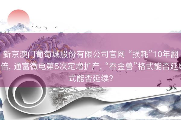 新京澳门葡萄城股份有限公司官网 “损耗”10年翻10倍， 通富微电第5次定增扩产， “吞金兽”格式能否延续?