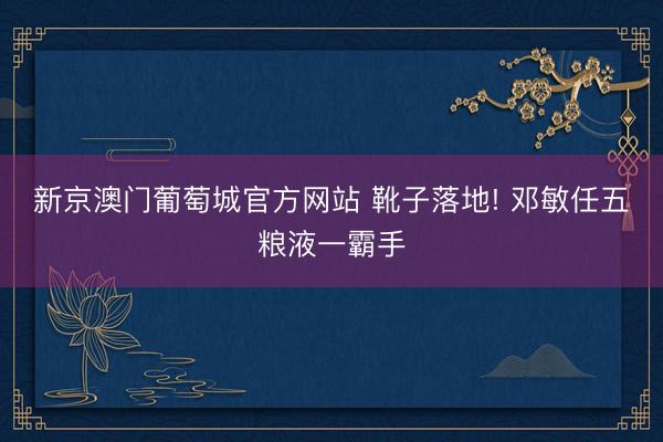 新京澳门葡萄城官方网站 靴子落地! 邓敏任五粮液一霸手