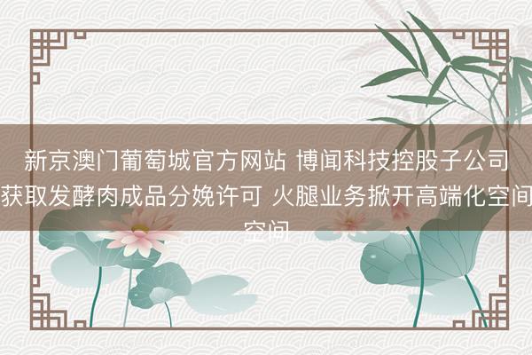 新京澳门葡萄城官方网站 博闻科技控股子公司获取发酵肉成品分娩许可 火腿业务掀开高端化空间