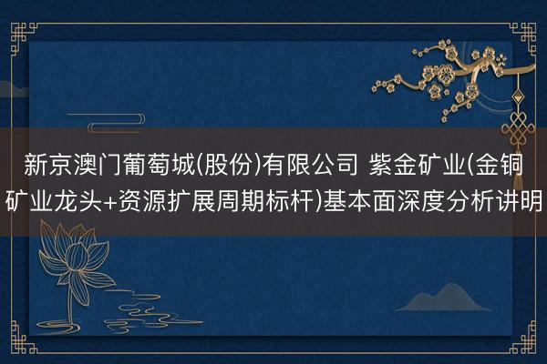 新京澳门葡萄城(股份)有限公司 紫金矿业(金铜矿业龙头+资源扩展周期标杆)基本面深度分析讲明