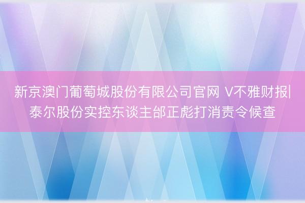 新京澳门葡萄城股份有限公司官网 V不雅财报|泰尔股份实控东谈主邰正彪打消责令候查