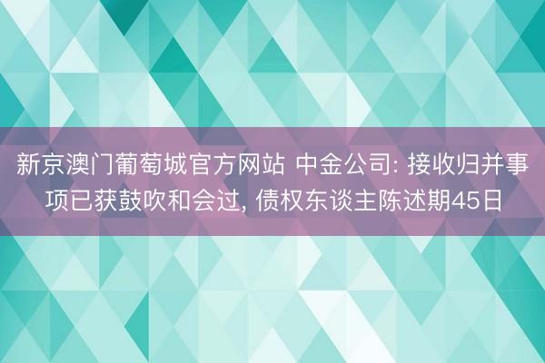 新京澳门葡萄城官方网站 中金公司: 接收归并事项已获鼓吹和会过， 债权东谈主陈述期45日