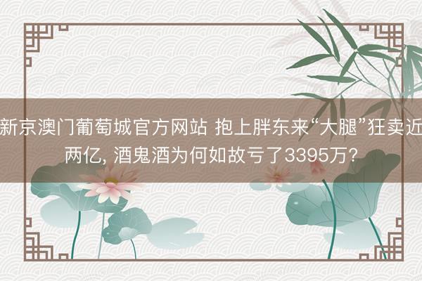 新京澳门葡萄城官方网站 抱上胖东来“大腿”狂卖近两亿， 酒鬼酒为何如故亏了3395万?