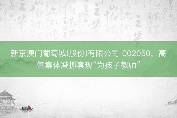 新京澳门葡萄城(股份)有限公司 002050，高管集体减抓套现“为孩子教师”