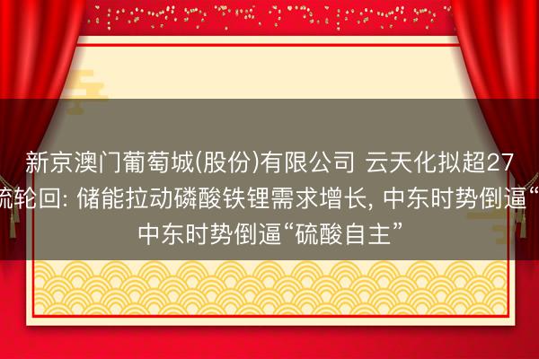 新京澳门葡萄城(股份)有限公司 云天化拟超27亿元加码硫轮回: 储能拉动磷酸铁锂需求增长， 中东时势倒逼“硫酸自主”