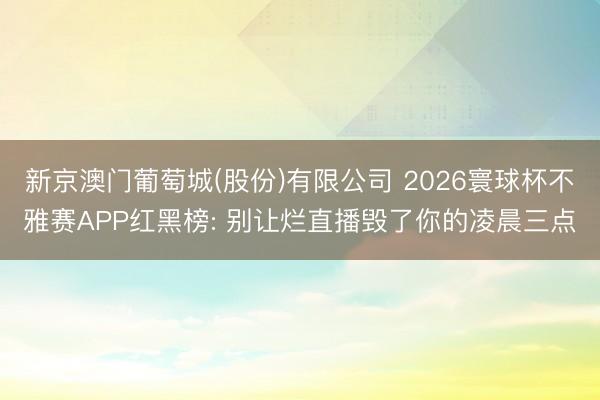 新京澳门葡萄城(股份)有限公司 2026寰球杯不雅赛APP红黑榜: 别让烂直播毁了你的凌晨三点