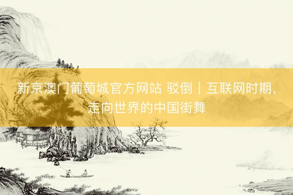 新京澳门葡萄城官方网站 驳倒｜互联网时期，走向世界的中国街舞