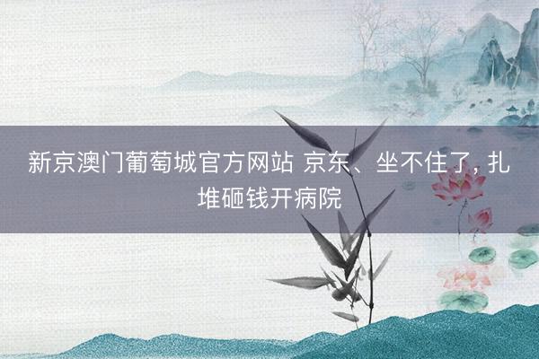 新京澳门葡萄城官方网站 京东、坐不住了， 扎堆砸钱开病院