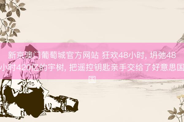 新京澳门葡萄城官方网站 狂欢48小时， 坍弛48小时420亿的宇树， 把遥控钥匙亲手交给了好意思国
