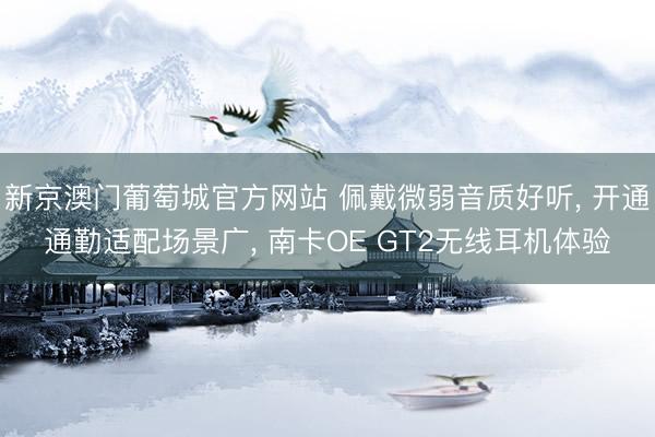 新京澳门葡萄城官方网站 佩戴微弱音质好听， 开通通勤适配场景广， 南卡OE GT2无线耳机体验
