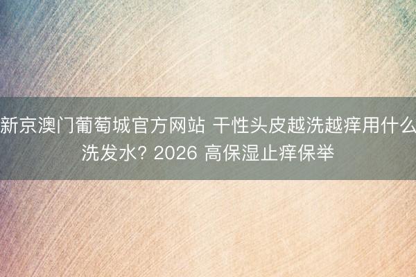 新京澳门葡萄城官方网站 干性头皮越洗越痒用什么洗发水? 2026 高保湿止痒保举