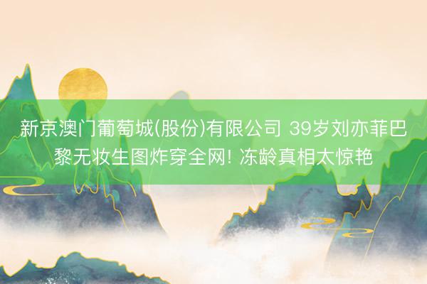 新京澳门葡萄城(股份)有限公司 39岁刘亦菲巴黎无妆生图炸穿全网! 冻龄真相太惊艳